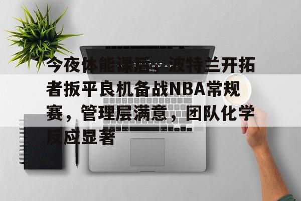 今夜体能课后，波特兰开拓者扳平良机备战NBA常规赛，管理层满意，团队化学反应显著的简单介绍-爱游戏app